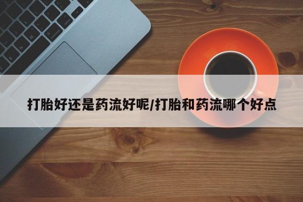 打胎药/流产药专卖微信打胎好还是药流好呢/打胎和药流哪个好点