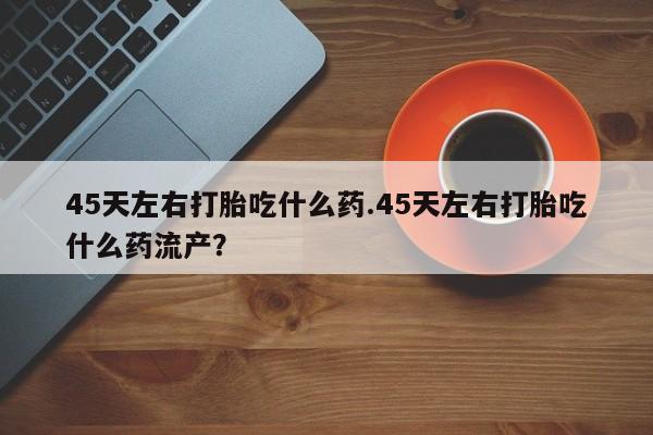 打胎药/流产药专卖微信45天左右打胎吃什么药.45天左右打胎吃什么药流产？