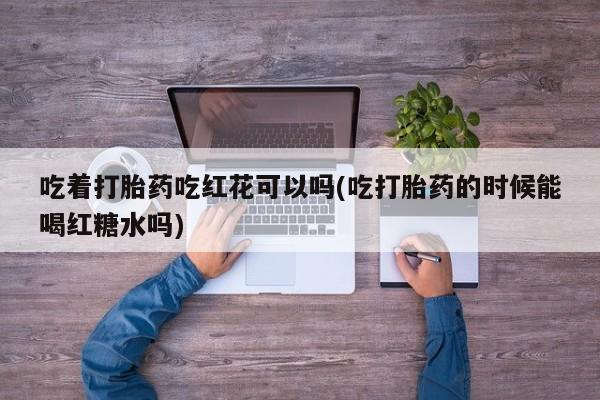 打胎药/流产药专卖微信吃着打胎药吃红花可以吗(吃打胎药的时候能喝红糖水吗)