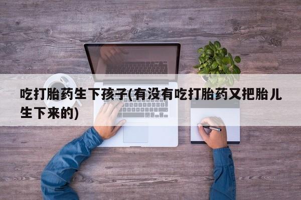 打胎药/流产药专卖微信吃打胎药生下孩子(有没有吃打胎药又把胎儿生下来的)