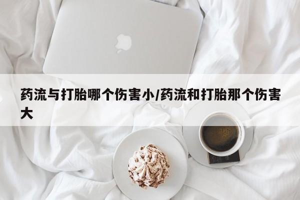 打胎药/流产药专卖微信药流与打胎哪个伤害小/药流和打胎那个伤害大