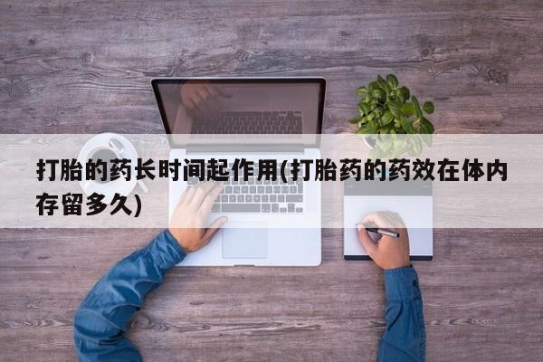 打胎药/流产药专卖微信打胎的药长时间起作用(打胎药的药效在体内存留多久)
