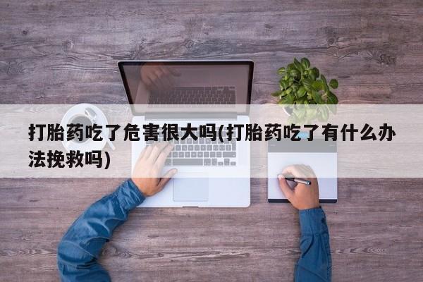 打胎药/流产药专卖微信打胎药吃了危害很大吗(打胎药吃了有什么办法挽救吗)