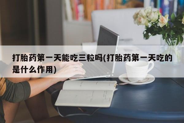 打胎药/流产药专卖微信打胎药第一天能吃三粒吗(打胎药第一天吃的是什么作用)