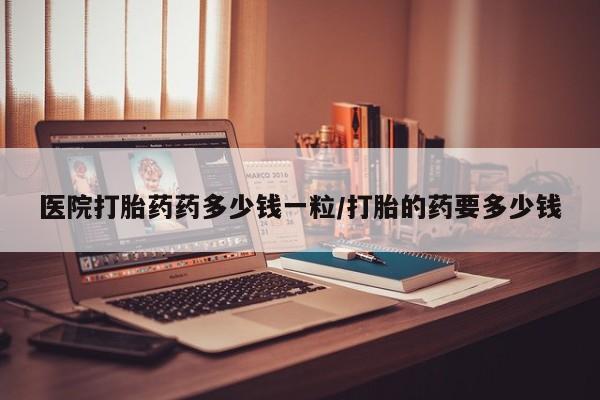 打胎药/流产药专卖微信医院打胎药药多少钱一粒/打胎的药要多少钱