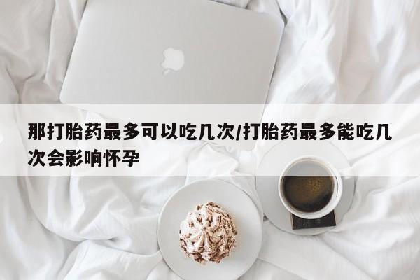 打胎药/流产药专卖微信那打胎药最多可以吃几次/打胎药最多能吃几次会影响怀孕