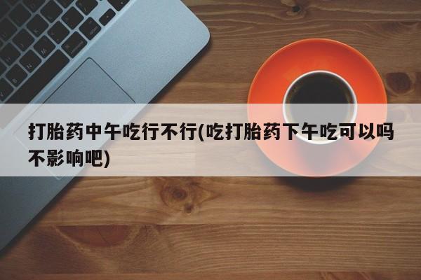 打胎药/流产药专卖微信打胎药中午吃行不行(吃打胎药下午吃可以吗不影响吧)