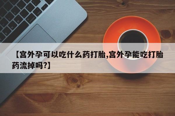 打胎药/流产药专卖微信【宫外孕可以吃什么药打胎,宫外孕能吃打胎药流掉吗?】