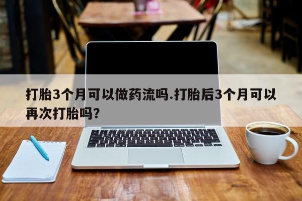 打胎药/流产药专卖微信打胎3个月可以做药流吗.打胎后3个月可以再次打胎吗？
